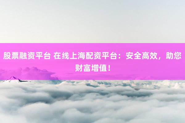 股票融资平台 在线上海配资平台：安全高效，助您财富增值！