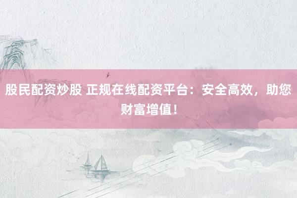 股民配资炒股 正规在线配资平台：安全高效，助您财富增值！