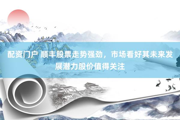 配资门户 顺丰股票走势强劲，市场看好其未来发展潜力股价值得关注