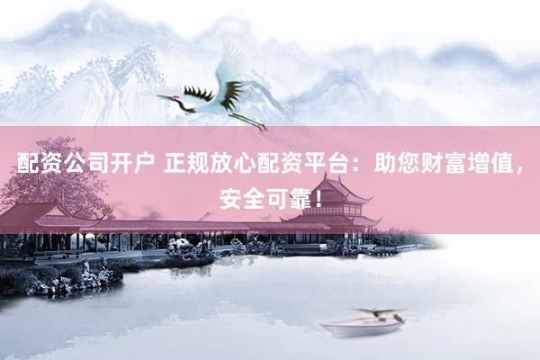 配资公司开户 正规放心配资平台：助您财富增值，安全可靠！